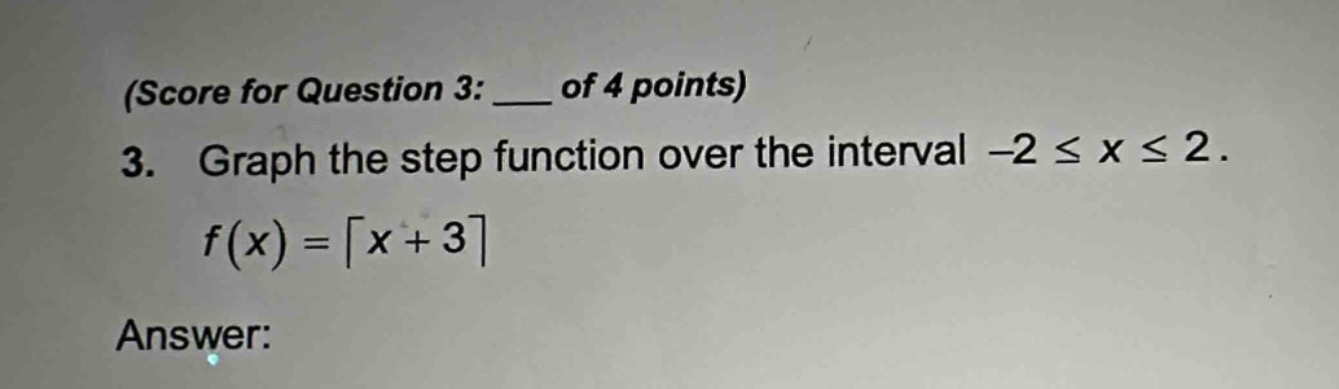 (score for question 3: ___ of 4 points)\n3. graph the step function over the interval -2 ≤ x ≤ 2.\nf(x)=⌈x + 3⌉\nanswer: