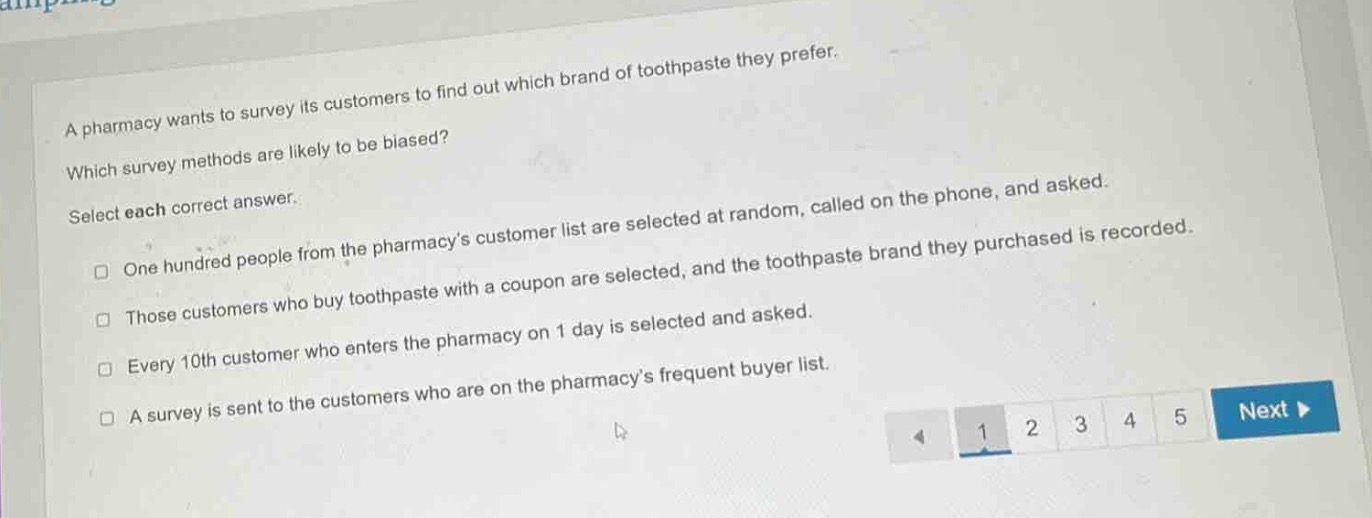 a pharmacy wants to survey its customers to find out which brand of toothpaste they prefer. which survey methods are likely to be biased? select each correct answer. one hundred people from the pharmacys customer list are selected at random, called on the phone, and asked. those customers who buy toothpaste with a coupon are selected, and the toothpaste brand they purchased is recorded. every 10th customer who enters the pharmacy on 1 day is selected and asked. a survey is sent to the customers who are on the pharmacys frequent buyer list.