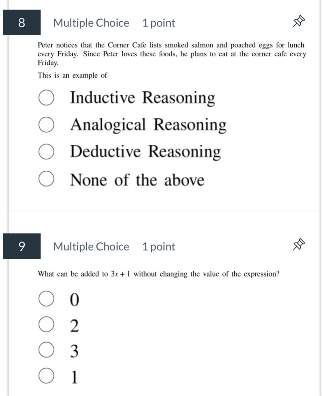 8 multiple choice 1 point peter notices that the corner cafe lists smoked salmon and poached eggs for lunch every friday. since peter loves these foods, he plans to eat at the corner cafe every friday. this is an example of inductive reasoning analogical reasoning deductive reasoning none of the above 9 multiple choice 1 point what can be added to 3x + 1 without changing the value of the expression? 0 2 3 1