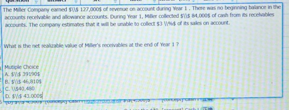 the miller company earned $127,000 of revenue on account during year 1. there was no beginning balance in the accounts receivable and allowance accounts. during year 1, miller collected $84,000 of cash from its receivables accounts. the company estimates that it will be unable to collect 3% of its sales on account.\nwhat is the net realizable value of millers receivables at the end of year 1?\nmultiple choice\na. $39190\nb. $46,810\nc. $40,480\nd. $43,000
