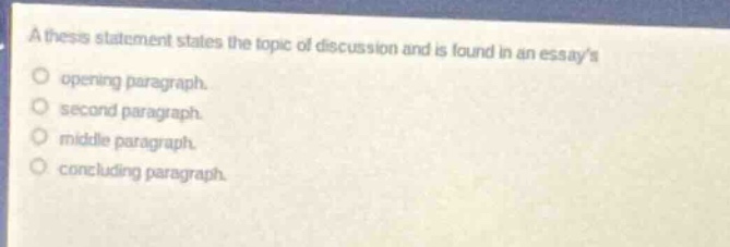 a thesis statement states the topic of discussion and is found in an essays\nopening paragraph.\nsecond paragraph.\nmiddle paragraph.\nconcluding paragraph.