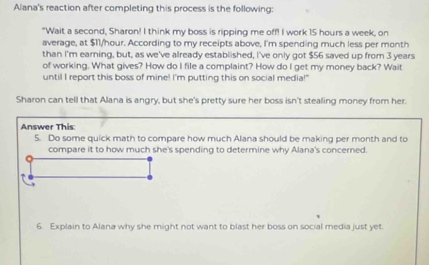 alanas reaction after completing this process is the following: \wait a second, sharon! i think my boss is ripping me off! i work 15 hours a week, on average, at $11/hour. according to my receipts above, im spending much less per month than im earning, but, as weve already established, ive only got $56 saved up from 3 years of working. what gives? how do i file a complaint? how do i get my money back? wait until i report this boss of mine! im putting this on social media!\ sharon can tell that alana is angry, but shes pretty sure her boss isnt stealing money from her. answer this: 5. do some quick math to compare how much alana should be making per month and to compare it to how much shes spending to determine why alanas concerned. 6. explain to alana why she might not want to blast her boss on social media just yet.