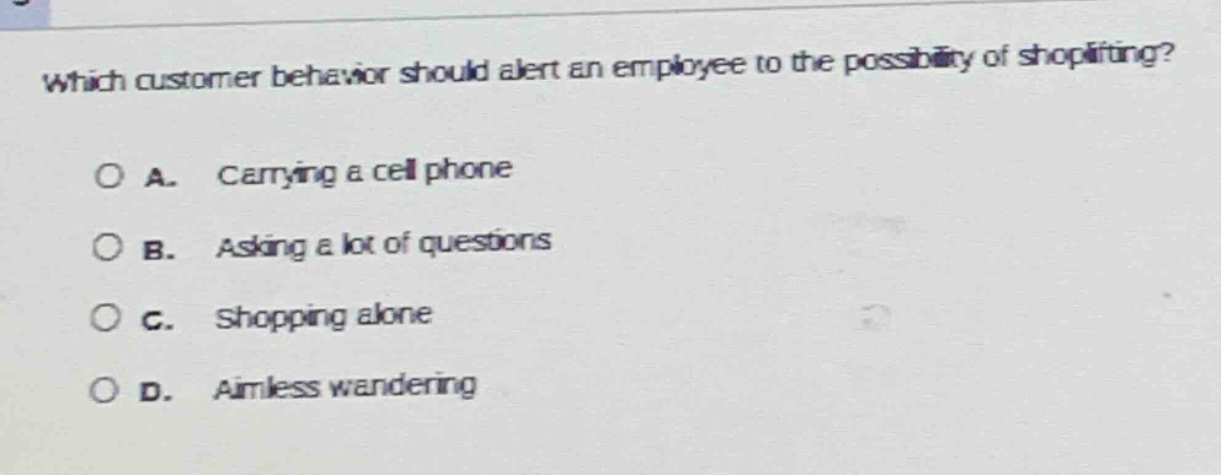 which customer behavior should alert an employee to the possibility of shoplifting?\n\na. carrying a cell phone\n\nb. asking a lot of questions\n\nc. shopping alone\n\nd. aimless wandering