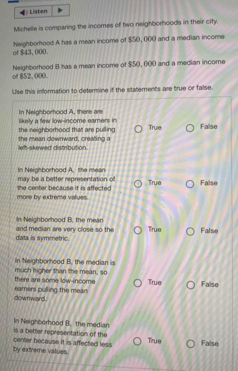 michelle is comparing the incomes of two neighborhoods in their city. neighborhood a has a mean income of $50,000 and a median income of $43,000. neighborhood b has a mean income of $50,000 and a median income of $52,000. use this information to determine if the statements are true or false. in neighborhood a, there are likely a few low - income earners in the neighborhood that are pulling the mean downward, creating a left - skewed distribution. in neighborhood a, the mean may be a better representation of the center because it is affected more by extreme values. in neighborhood b, the mean and median are very close so the data is symmetric. in neighborhood b, the median is much higher than the mean, so there are some low - income earners pulling the mean downward. in neighborhood b, the median is a better representation of the center because it is affected less by extreme values.