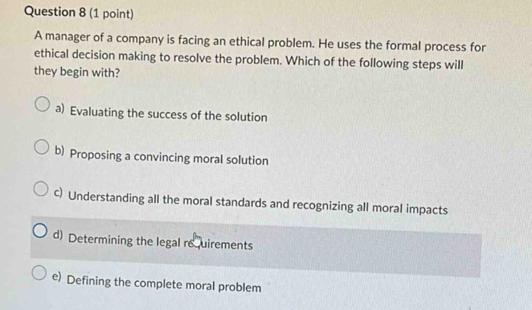 question 8 (1 point)\na manager of a company is facing an ethical problem. he uses the formal process for ethical decision making to resolve the problem. which of the following steps will they begin with?\n\na) evaluating the success of the solution\n\nb) proposing a convincing moral solution\n\nc) understanding all the moral standards and recognizing all moral impacts\n\nd) determining the legal requirements\n\ne) defining the complete moral problem