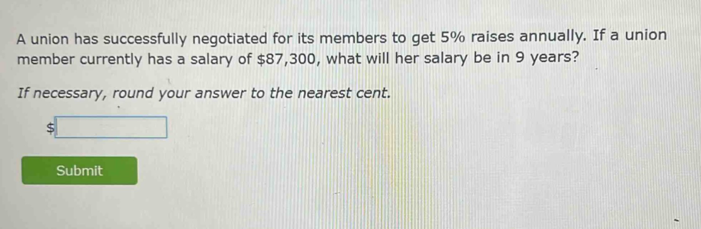 a union has successfully negotiated for its members to get 5% raises annually. if a union member currently has a salary of $87,300, what will her salary be in 9 years? if necessary, round your answer to the nearest cent.