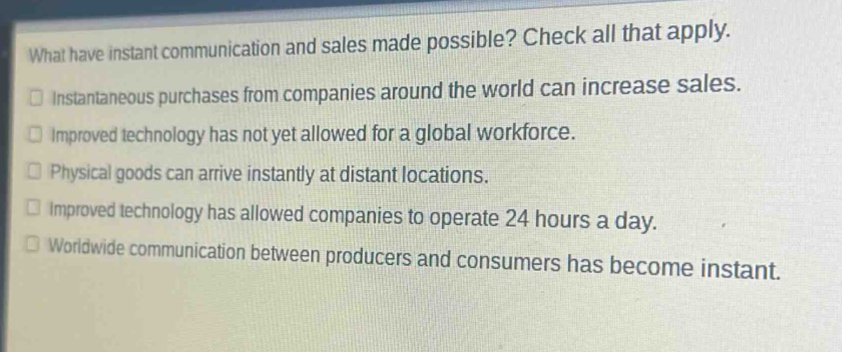 what have instant communication and sales made possible? check all that apply.\ninstantaneous purchases from companies around the world can increase sales.\nimproved technology has not yet allowed for a global workforce.\nphysical goods can arrive instantly at distant locations.\nimproved technology has allowed companies to operate 24 hours a day.\nworldwide communication between producers and consumers has become instant.