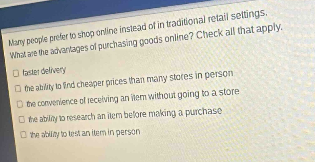 many people prefer to shop online instead of in traditional retail settings. what are the advantages of purchasing goods online? check all that apply.\n□ faster delivery\n□ the ability to find cheaper prices than many stores in person\n□ the convenience of receiving an item without going to a store\n□ the ability to research an item before making a purchase\n□ the ability to test an item in person