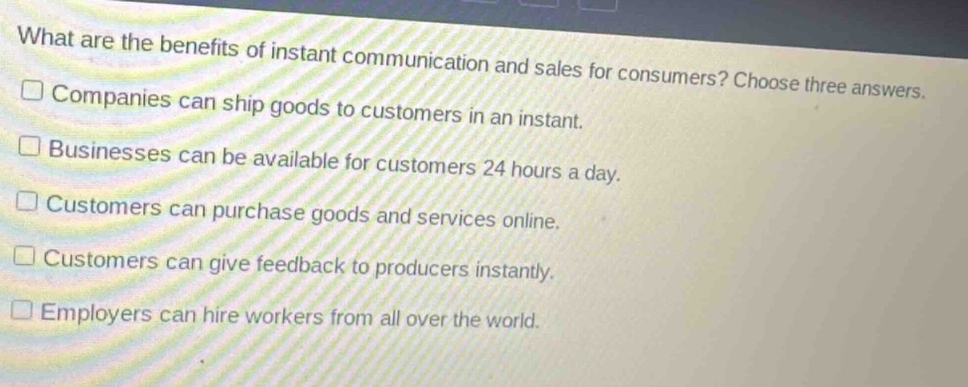 what are the benefits of instant communication and sales for consumers? choose three answers.\n□ companies can ship goods to customers in an instant.\n□ businesses can be available for customers 24 hours a day.\n□ customers can purchase goods and services online.\n□ customers can give feedback to producers instantly.\n□ employers can hire workers from all over the world.