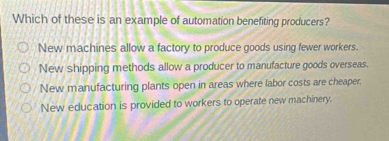 which of these is an example of automation benefiting producers?\nnew machines allow a factory to produce goods using fewer workers.\nnew shipping methods allow a producer to manufacture goods overseas.\nnew manufacturing plants open in areas where labor costs are cheaper.\nnew education is provided to workers to operate new machinery.