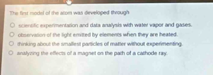 the first model of the atom was developed through\n○ scientific experimentation and data analysis with water vapor and gases.\n○ observation of the light emitted by elements when they are heated.\n○ thinking about the smallest particles of matter without experimenting.\n○ analyzing the effects of a magnet on the path of a cathode ray.