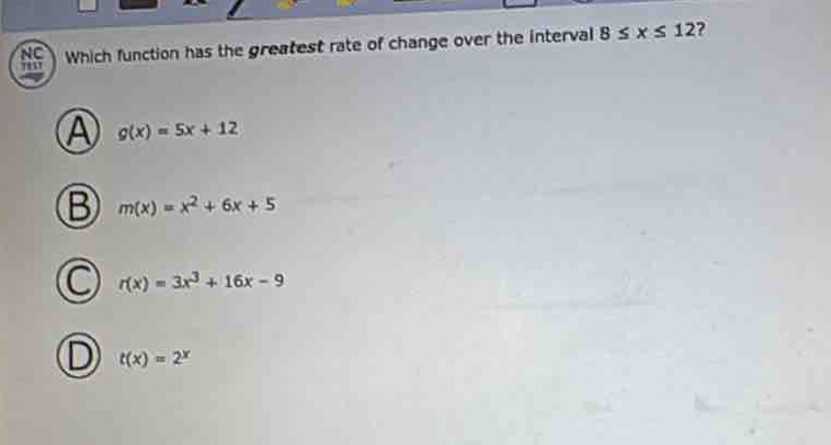which function has the greatest rate of change over the interval 8 ≤ x ≤ 12?\n(a) (g(x)=5x + 12)\n(b) (m(x)=x^{2}+6x + 5)\n(c) (r(x)=3x^{3}+16x - 9)\n(d) (t(x)=2^{x})