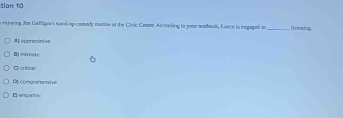 question 10\nlance is enjoying jim gaffigans stand - up comedy routine at the civic center. according to your textbook, lance is engaged in ______ listening.\na) appreciative\nb) intimate\nc) critical\nd) comprehensive\ne) empathic