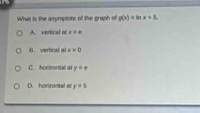 what is the asymptote of the graph of (g(x)=ln x + 5).\na. vertical at (x = e)\nb. vertical at (x = 0)\nc. horizontal at (y = e)\nd. horizontal at (y = 5)