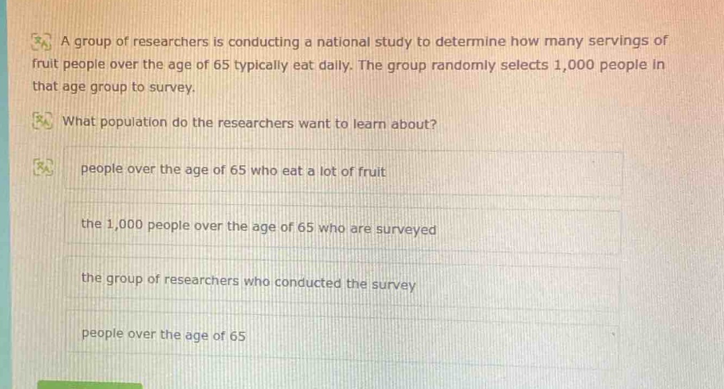 a group of researchers is conducting a national study to determine how many servings of fruit people over the age of 65 typically eat daily. the group randomly selects 1,000 people in that age group to survey. what population do the researchers want to learn about? people over the age of 65 who eat a lot of fruit the 1,000 people over the age of 65 who are surveyed the group of researchers who conducted the survey people over the age of 65