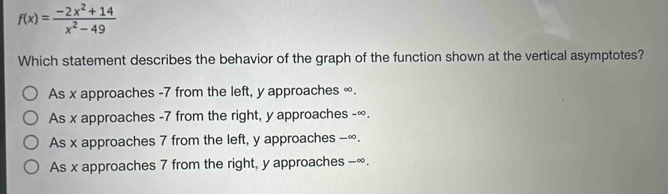 f(x)=\frac{-2x^{2}+14}{x^{2}-49}\nwhich statement describes the behavior of the graph of the function shown at the vertical asymptotes?\nas x approaches -7 from the left, y approaches ∞.\nas x approaches -7 from the right, y approaches -∞.\nas x approaches 7 from the left, y approaches -∞.\nas x approaches 7 from the right, y approaches -∞.