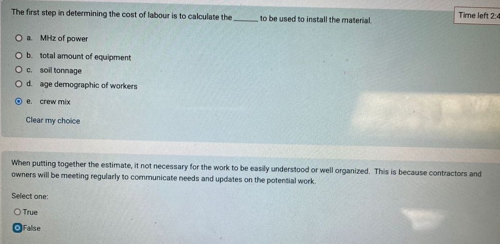 the first step in determining the cost of labour is to calculate the ______ to be used to install the material.\no a. mhz of power\no b. total amount of equipment\no c. soil tonnage\no d. age demographic of workers\no e. crew mix\nclear my choice\n\nwhen putting together the estimate, it not necessary for the work to be easily understood or well organized. this is because contractors and owners will be meeting regularly to communicate needs and updates on the potential work.\nselect one:\no true\no false