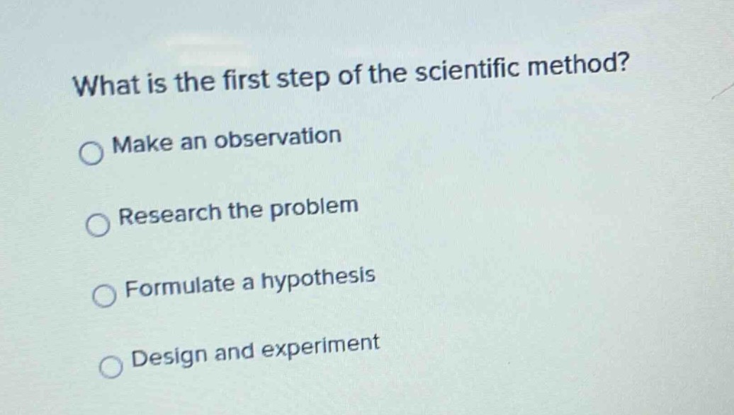 what is the first step of the scientific method?\nmake an observation\nresearch the problem\nformulate a hypothesis\ndesign and experiment