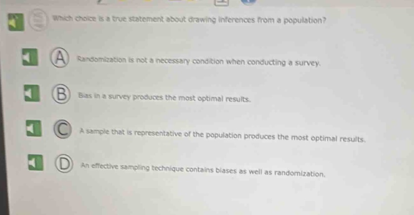 which choice is a true statement about drawing inferences from a population?\na randomization is not a necessary condition when conducting a survey.\nb bias in a survey produces the most optimal results.\nc a sample that is representative of the population produces the most optimal results.\nd an effective sampling technique contains biases as well as randomization.