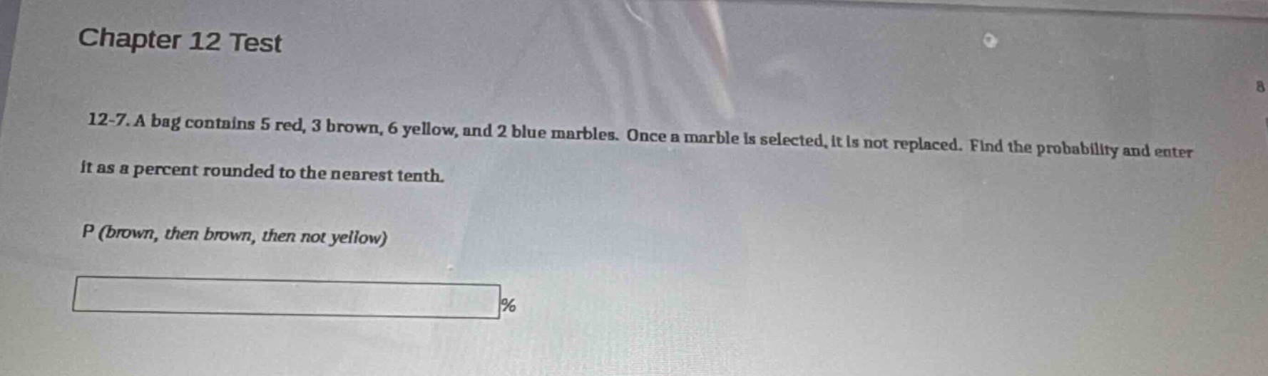 chapter 12 test\n12 - 7. a bag contains 5 red, 3 brown, 6 yellow, and 2 blue marbles. once a marble is selected, it is not replaced. find the probability and enter it as a percent rounded to the nearest tenth.\np (brown, then brown, then not yellow)