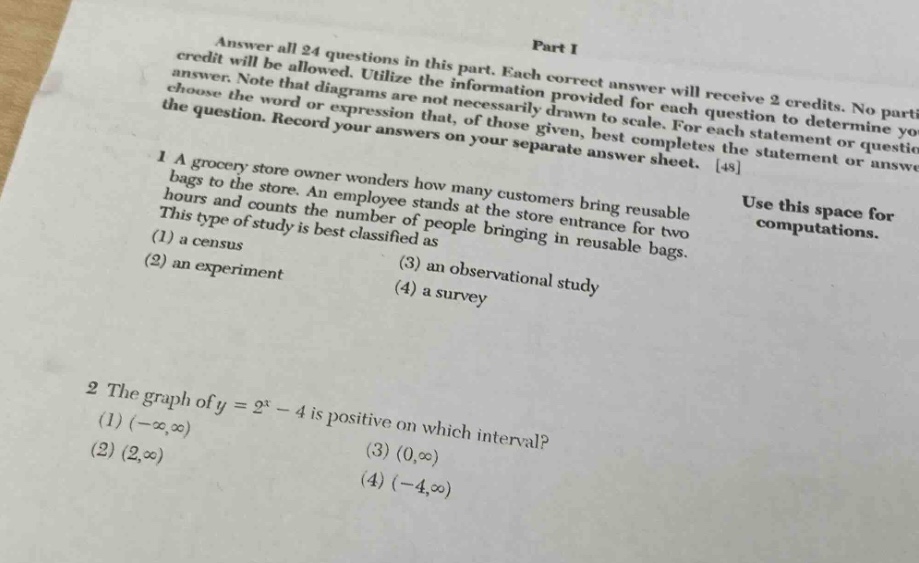 answer all 24 questions in this part. each correct answer will receive 2 credits. no partial credit will be allowed. utilize the information provided for each question to determine your answer. note that diagrams are not necessarily drawn to scale. for each statement or question, choose the word or expression that, given, best completes the statement or answers the question. record your answers on your separate answer sheet. 48\n1 a grocery store owner wonders how many customers bring reusable bags to the store. an employee stands at the store entrance for two hours and counts the number of people bringing in reusable bags. this type of study is best classified as\n(1) a census\n(2) an experiment\n(3) an observational study\n(4) a survey\n2 the graph of y = 2^x - 4 is positive on which interval?\n(1) (-∞,∞)\n(2) (2,∞)\n(3) (0,∞)\n(4) (-4,∞)