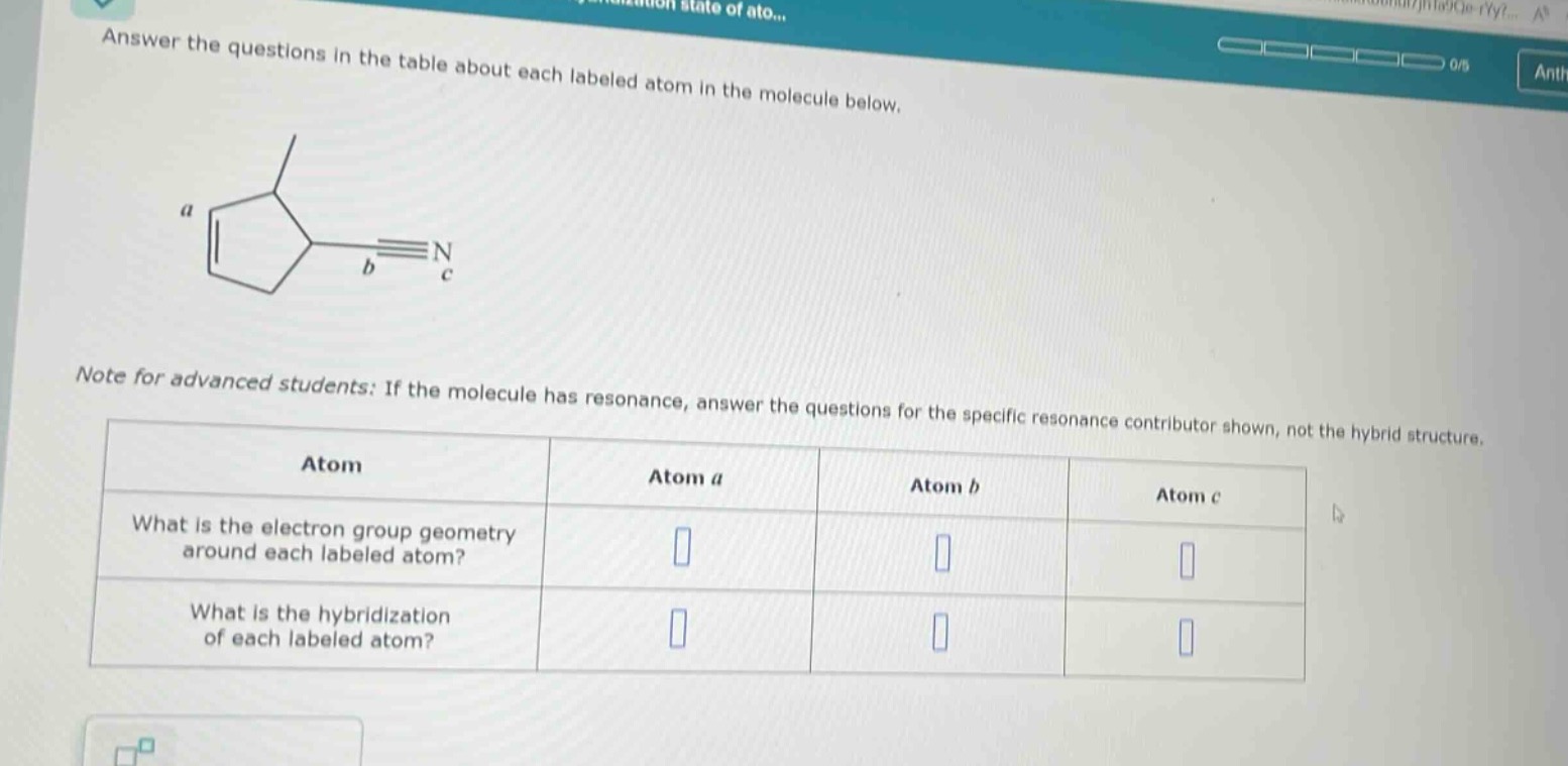 answer the questions in the table about each labeled atom in the molecule below.\nnote for advanced students: if the molecule has resonance, answer the questions for the specific resonance contributor shown, not the hybrid structure.\n|atom|atom a|atom b|atom c|\n|--|--|--|--|\n|what is the electron group geometry around each labeled atom?|||\n|what is the hybridization of each labeled atom?|||