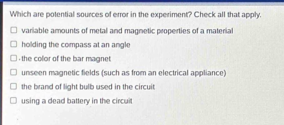 which are potential sources of error in the experiment? check all that apply.\n variable amounts of metal and magnetic properties of a material\n holding the compass at an angle\n the color of the bar magnet\n unseen magnetic fields (such as from an electrical appliance)\n the brand of light bulb used in the circuit\n using a dead battery in the circuit