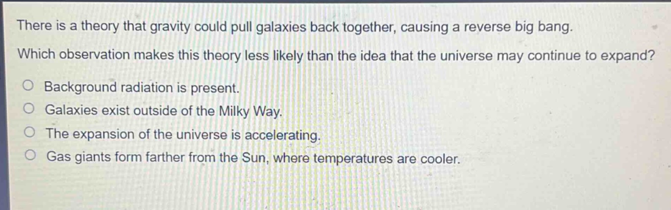 there is a theory that gravity could pull galaxies back together, causing a reverse big bang. which observation makes this theory less likely than the idea that the universe may continue to expand?\no background radiation is present.\no galaxies exist outside of the milky way.\no the expansion of the universe is accelerating.\no gas giants form farther from the sun, where temperatures are cooler.