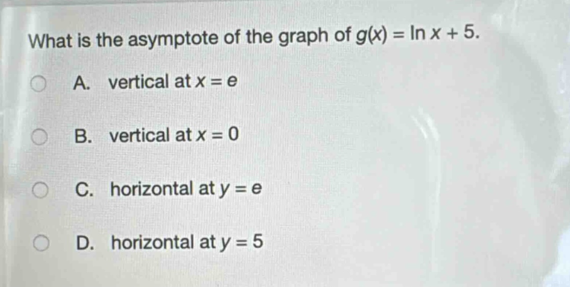 what is the asymptote of the graph of $g(x)=ln x + 5$.\na. vertical at $x = e$\nb. vertical at $x = 0$\nc. horizontal at $y = e$\nd. horizontal at $y = 5$