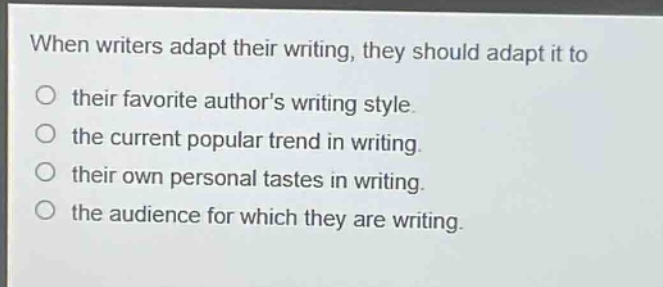 when writers adapt their writing, they should adapt it to\ntheir favorite authors writing style.\nthe current popular trend in writing.\ntheir own personal tastes in writing.\nthe audience for which they are writing.
