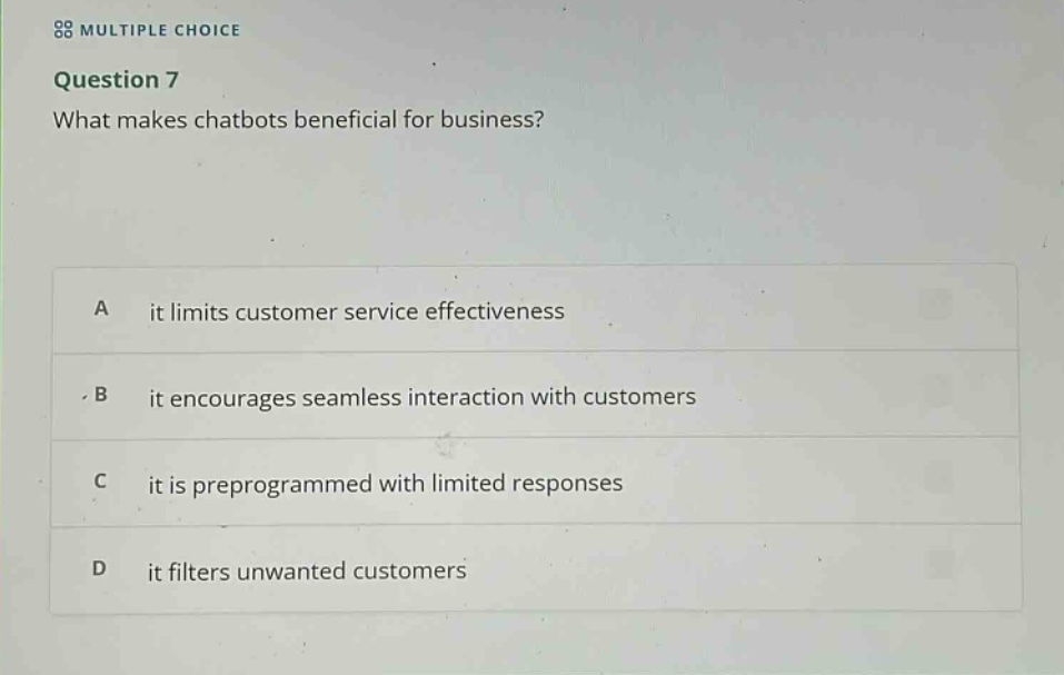 multiple choice\nquestion 7\nwhat makes chatbots beneficial for business?\na it limits customer service effectiveness\nb it encourages seamless interaction with customers\nc it is preprogrammed with limited responses\nd it filters unwanted customers