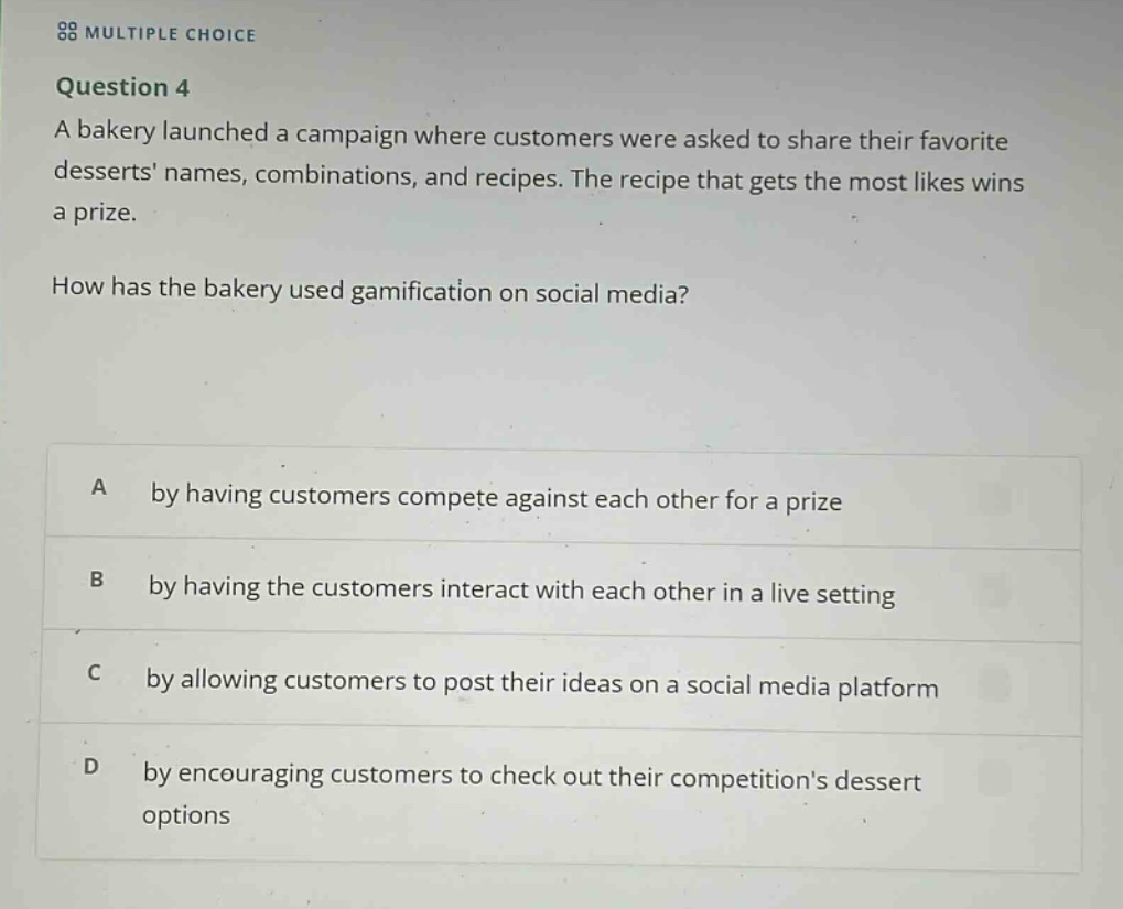 multiple choice\nquestion 4\na bakery launched a campaign where customers were asked to share their favorite desserts names, combinations, and recipes. the recipe that gets the most likes wins a prize.\nhow has the bakery used gamification on social media?\na by having customers compete against each other for a prize\nb by having the customers interact with each other in a live setting\nc by allowing customers to post their ideas on a social media platform\nd by encouraging customers to check out their competitions dessert options