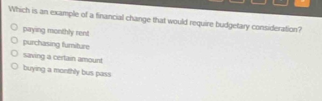 which is an example of a financial change that would require budgetary consideration?\npaying monthly rent\npurchasing furniture\nsaving a certain amount\nbuying a monthly bus pass