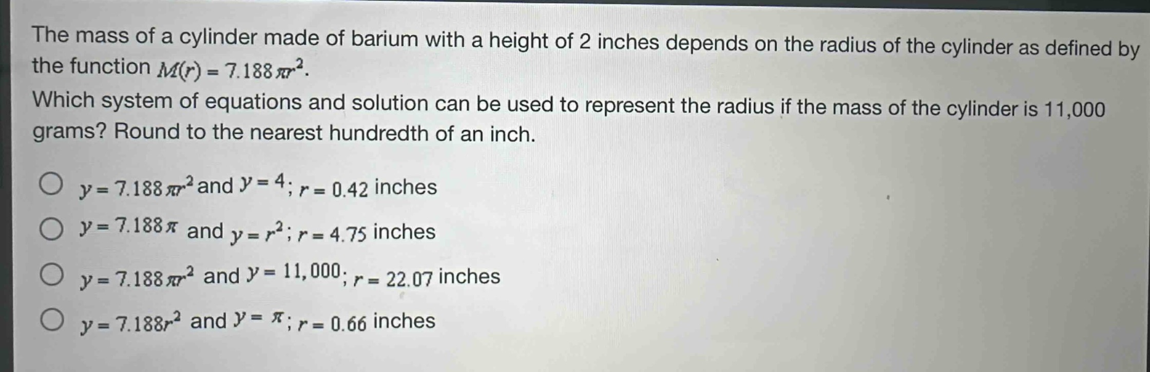 the mass of a cylinder made of barium with a height of 2 inches depends on the radius of the cylinder as defined by the function $m(r)=7.188pi r^{2}$. which system of equations and solution can be used to represent the radius if the mass of the cylinder is 11,000 grams? round to the nearest hundredth of an inch. $y = 7.188pi r^{2}$ and $y = 4$; $r = 0.42$ inches $y = 7.188pi$ and $y = r^{2}$; $r = 4.75$ inches $y = 7.188pi r^{2}$ and $y = 11,000$; $r = 22.07$ inches $y = 7.188r^{2}$ and $y=pi$; $r = 0.66$ inches
