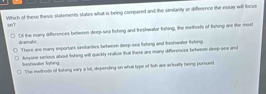 which of these thesis statements states what is being compared and the similarity or difference the essay will focus on?\nof the many differences between deep - sea fishing and freshwater fishing, the methods of fishing are the most dramatic.\nthere are many important similarities between deep - sea fishing and freshwater fishing.\nanyone serious about fishing will quickly realize that there are many differences between deep - sea and freshwater fishing.\nthe methods of fishing vary a lot, depending on what type of fish are actually being pursued.