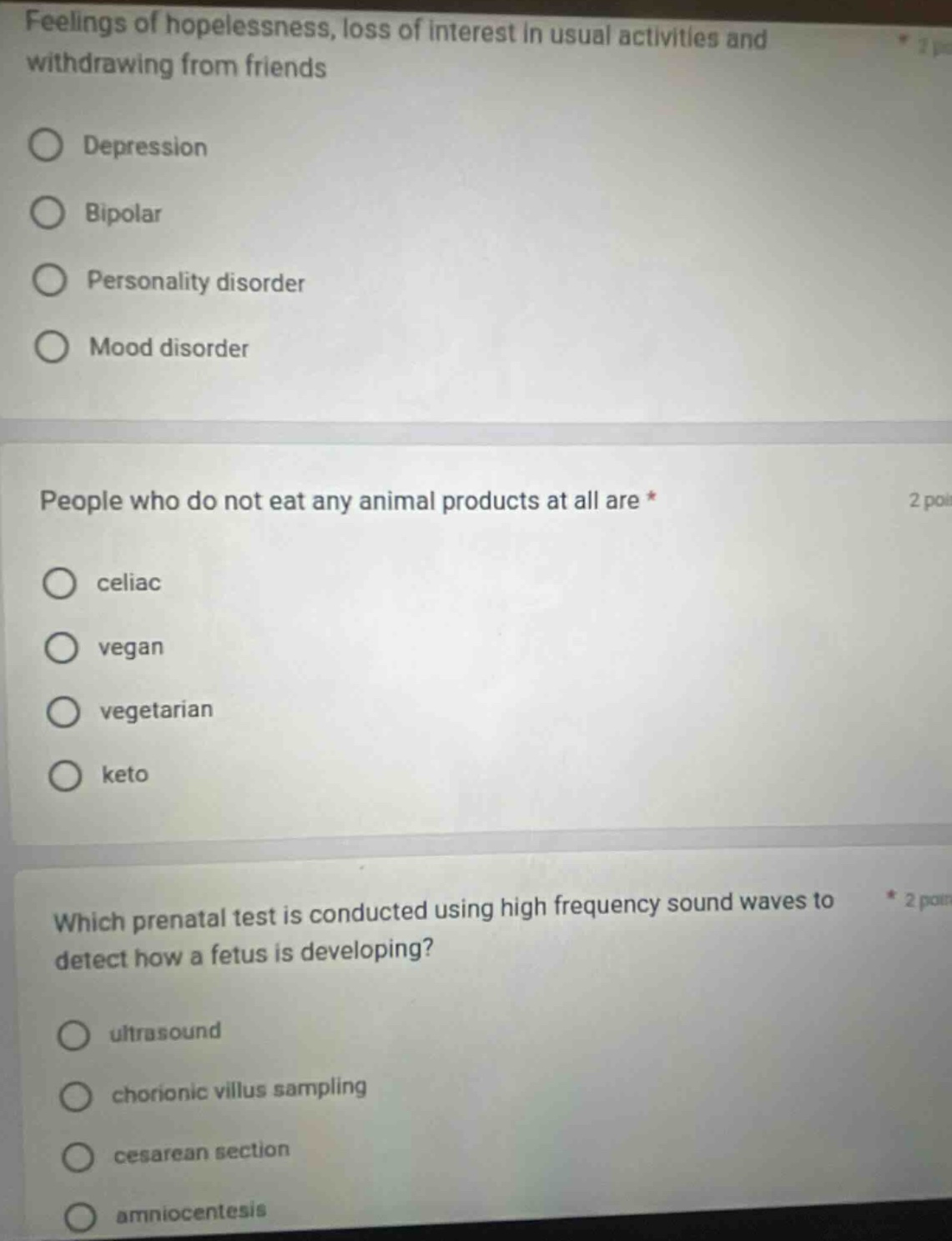 feelings of hopelessness, loss of interest in usual activities and withdrawing from friends\ndepression\nbipolar\npersonality disorder\nmood disorder\npeople who do not eat any animal products at all are *\nceliac\nvegan\nvegetarian\nketo\nwhich prenatal test is conducted using high frequency sound waves to detect how a fetus is developing?\nultrasound\nchorionic villus sampling\ncesarean section\namniocentesis