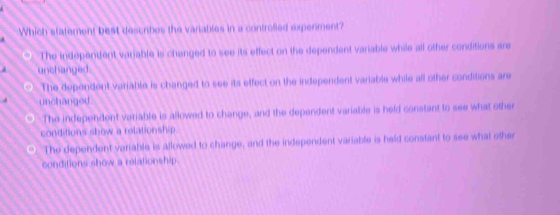which statement best describes the variables in a controlled experiment?\nthe independent variable is changed to see its effect on the dependent variable while all other conditions are unchanged.\nthe dependent variable is changed to see its effect on the independent variable while all other conditions are unchanged.\nthe independent variable is allowed to change, and the dependent variable is held constant to see what other conditions show a relationship.\nthe dependent variable is allowed to change, and the independent variable is held constant to see what other conditions show a relationship.