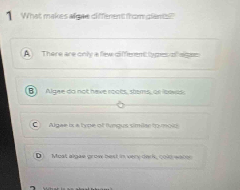 1 what makes algae different from plants?\na there are only a few different types of algae\nb algae do not have roots, stems, or leaves\nc algae is a type of fungus similar to mold\nd most algae grow best in very dark, cold water