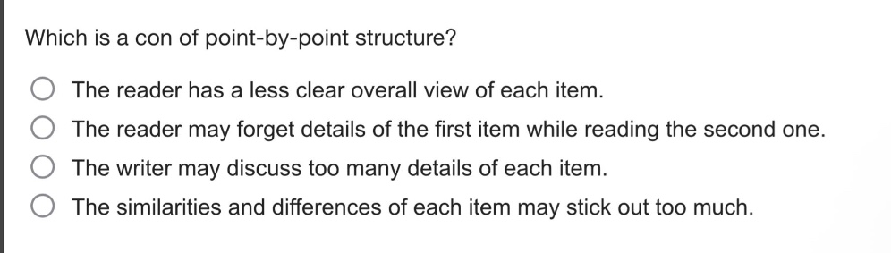which is a con of point - by - point structure?\nthe reader has a less clear overall view of each item.\nthe reader may forget details of the first item while reading the second one.\nthe writer may discuss too many details of each item.\nthe similarities and differences of each item may stick out too much.