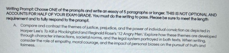 writing prompt: choose one of the prompts and write an essay of 5 paragraphs or longer. this is not optional and accounts for half of your exam grade. you must do the writing to pass. please be sure to meet the length requirement and to fully respond to the prompt.\na. compare and contrast the themes of justice, prejudice, and the power of individual conviction as depicted in harper lees to kill a mockingbird and reginald roses 12 angry men. explore how these themes are developed through character interactions, societal norms, and the legal system portrayed in both texts. when writing, consider the role of empathy, moral courage, and the impact of personal biases on the pursuit of truth and fairness.