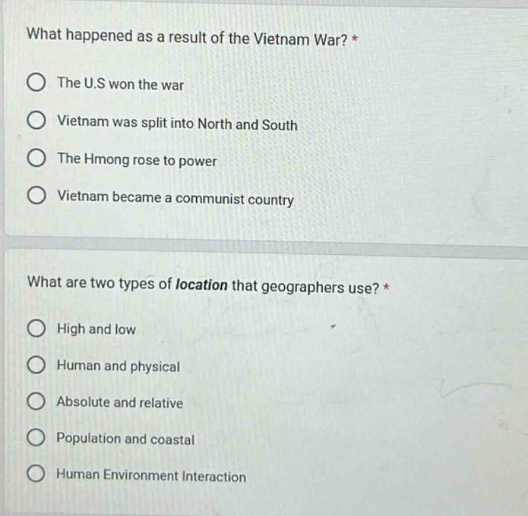 what happened as a result of the vietnam war? *\nthe u.s won the war\nvietnam was split into north and south\nthe hmong rose to power\nvietnam became a communist country\n\nwhat are two types of location that geographers use? *\nhigh and low\nhuman and physical\nabsolute and relative\npopulation and coastal\nhuman environment interaction