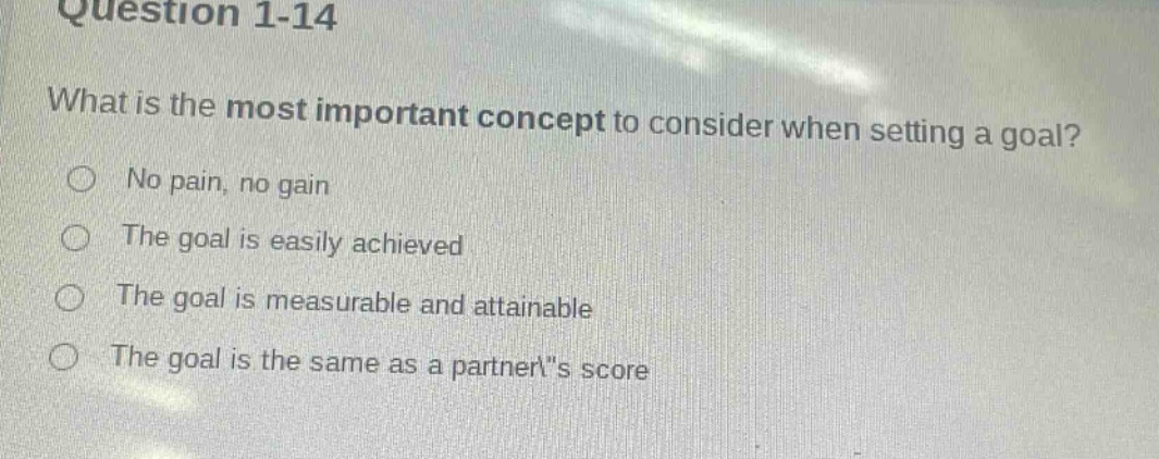 question 1-14\nwhat is the most important concept to consider when setting a goal?\nno pain, no gain\nthe goal is easily achieved\nthe goal is measurable and attainable\nthe goal is the same as a partners score