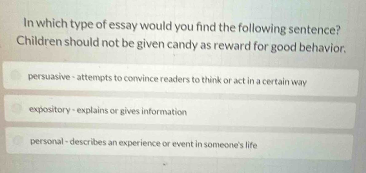 in which type of essay would you find the following sentence? children should not be given candy as reward for good behavior. persuasive - attempts to convince readers to think or act in a certain way expository - explains or gives information personal - describes an experience or event in someones life
