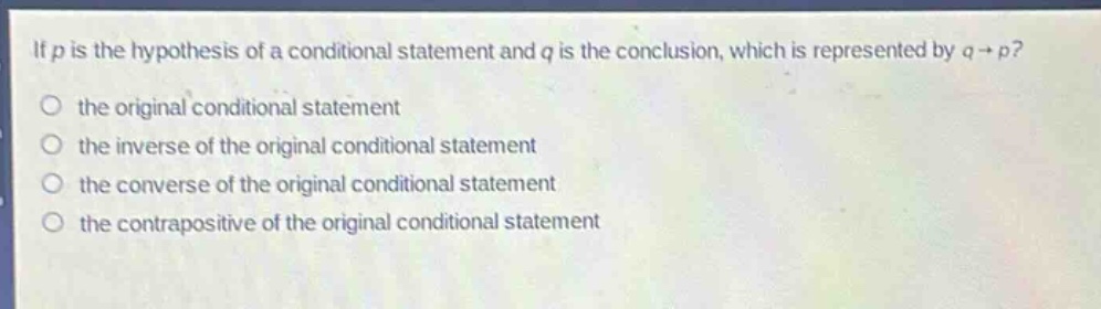 if (p) is the hypothesis of a conditional statement and (q) is the conclusion, which is represented by (q\rightarrow p)? the original conditional statement the inverse of the original conditional statement the converse of the original conditional statement the contrapositive of the original conditional statement