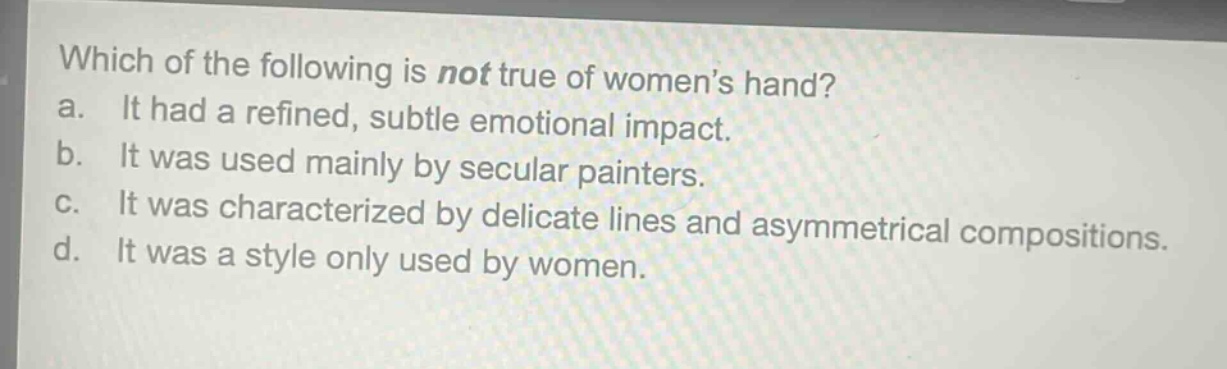 which of the following is not true of womens hand?\na. it had a refined, subtle emotional impact.\nb. it was used mainly by secular painters.\nc. it was characterized by delicate lines and asymmetrical compositions.\nd. it was a style only used by women.