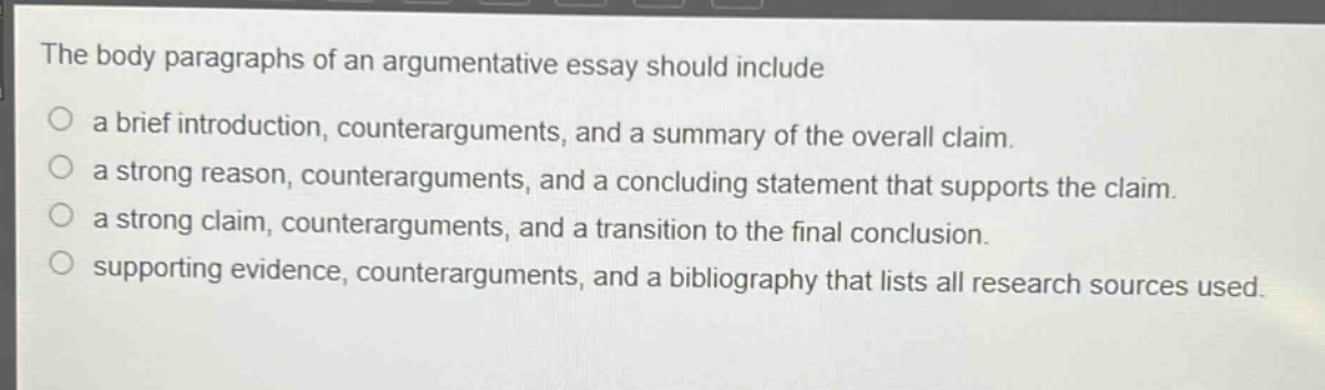 the body paragraphs of an argumentative essay should include\n○ a brief introduction, counterarguments, and a summary of the overall claim.\n○ a strong reason, counterarguments, and a concluding statement that supports the claim.\n○ a strong claim, counterarguments, and a transition to the final conclusion.\n○ supporting evidence, counterarguments, and a bibliography that lists all research sources used.