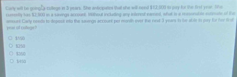 carly will be going to college in 3 years. she anticipates that she will need $12,000 to pay for the first - year. she currently has $2,900 in a savings account. without including any interest earned, what is a reasonable estimate of the amount carly needs to deposit into the savings account per month over the next 3 years to be able to pay for her first year of college?\n$150\n$250\n$350\n$450