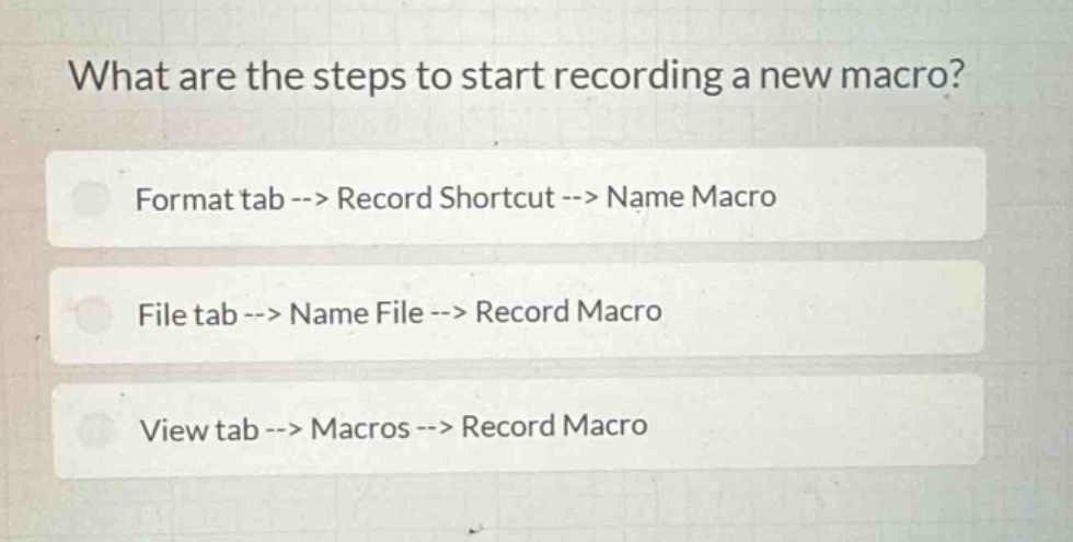 what are the steps to start recording a new macro?\nformat tab --> record shortcut --> name macro\nfile tab --> name file --> record macro\nview tab --> macros --> record macro