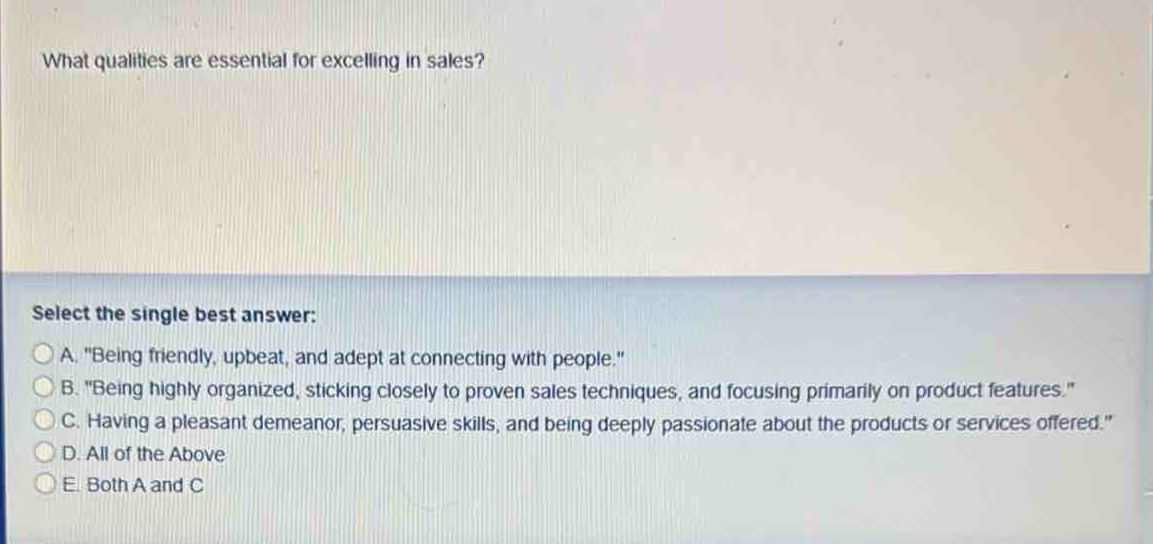 what qualities are essential for excelling in sales?\nselect the single best answer:\na. \being friendly, upbeat, and adept at connecting with people.\\nb. \being highly organized, sticking closely to proven sales techniques, and focusing primarily on product features.\\nc. having a pleasant demeanor, persuasive skills, and being deeply passionate about the products or services offered.\\nd. all of the above\ne. both a and c