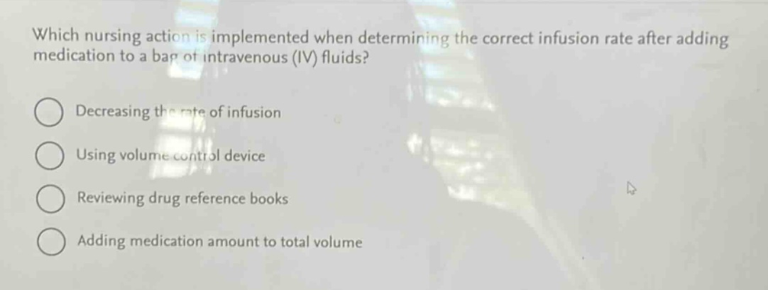 which nursing action is implemented when determining the correct infusion rate after adding medication to a bag of intravenous (iv) fluids?\ndecreasing the rate of infusion\nusing volume control device\nreviewing drug reference books\nadding medication amount to total volume